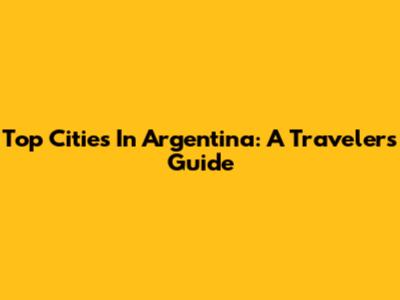 Top Cities In Argentina: A Traveler's Guide